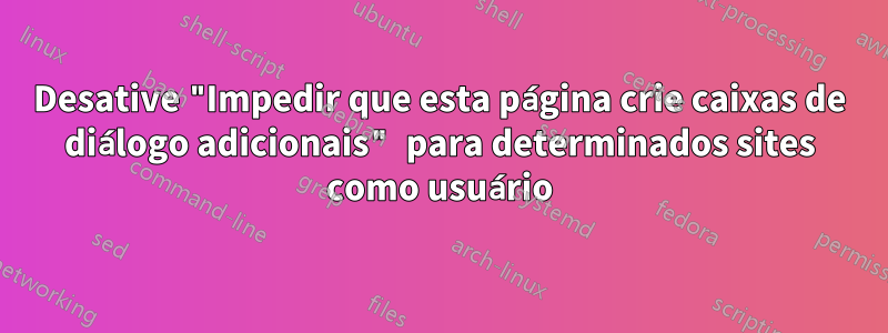 Desative "Impedir que esta página crie caixas de diálogo adicionais" para determinados sites como usuário