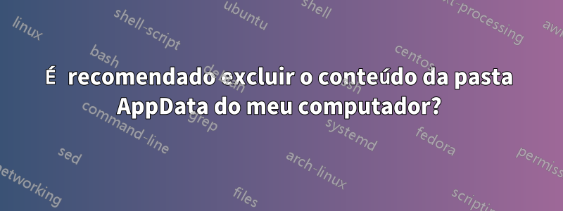 É recomendado excluir o conteúdo da pasta AppData do meu computador?