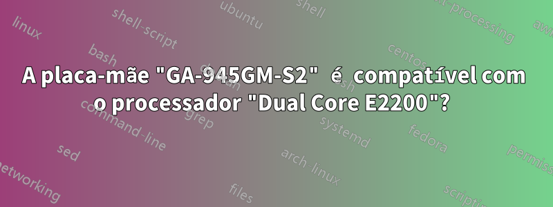 A placa-mãe "GA-945GM-S2" é compatível com o processador "Dual Core E2200"? 