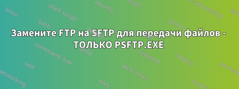 Замените FTP на SFTP для передачи файлов - ТОЛЬКО PSFTP.EXE