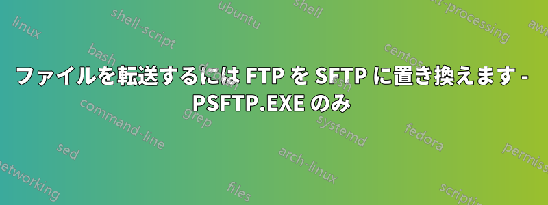 ファイルを転送するには FTP を SFTP に置き換えます - PSFTP.EXE のみ