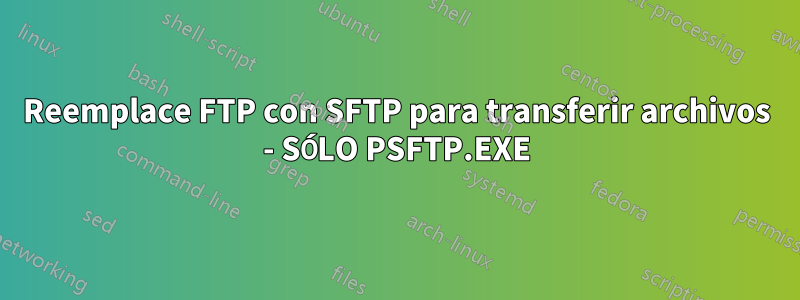 Reemplace FTP con SFTP para transferir archivos - SÓLO PSFTP.EXE