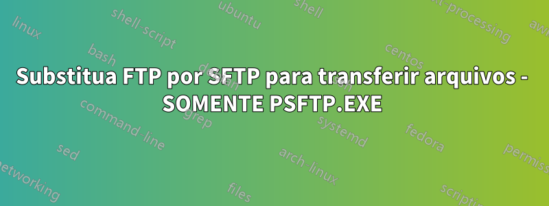 Substitua FTP por SFTP para transferir arquivos - SOMENTE PSFTP.EXE