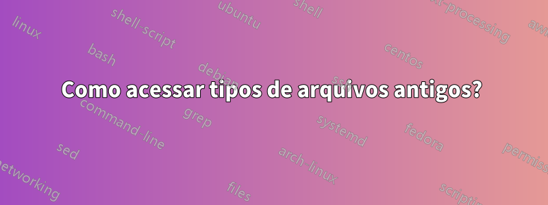 Como acessar tipos de arquivos antigos?