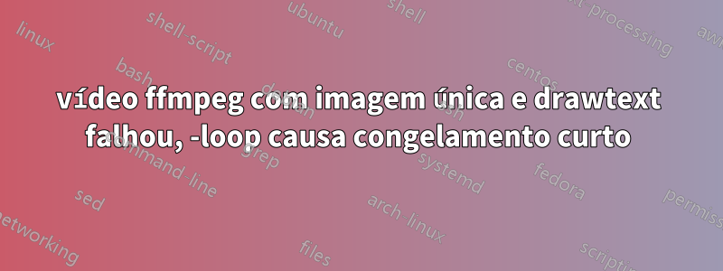 vídeo ffmpeg com imagem única e drawtext falhou, -loop causa congelamento curto