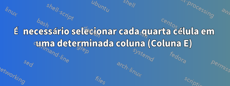 É necessário selecionar cada quarta célula em uma determinada coluna (Coluna E)