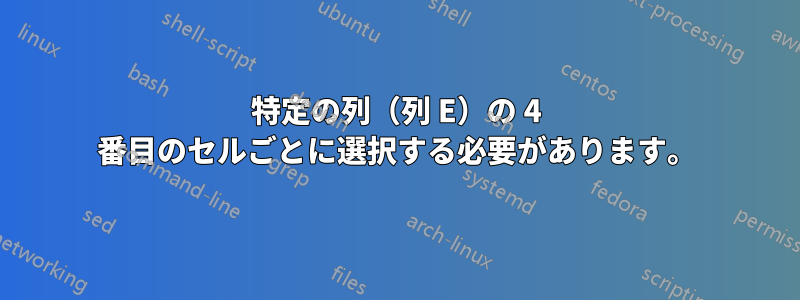 特定の列（列 E）の 4 番目のセルごとに選択する必要があります。