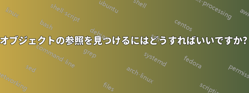 オブジェクトの参照を見つけるにはどうすればいいですか?