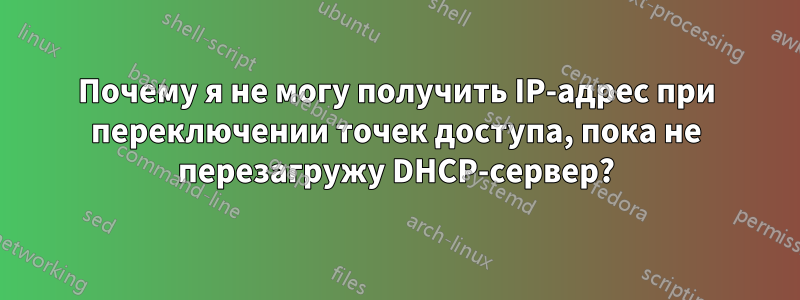 Почему я не могу получить IP-адрес при переключении точек доступа, пока не перезагружу DHCP-сервер?