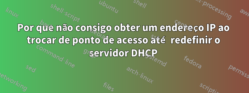 Por que não consigo obter um endereço IP ao trocar de ponto de acesso até redefinir o servidor DHCP