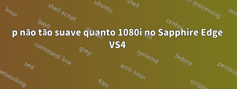 1080p não tão suave quanto 1080i no Sapphire Edge VS4