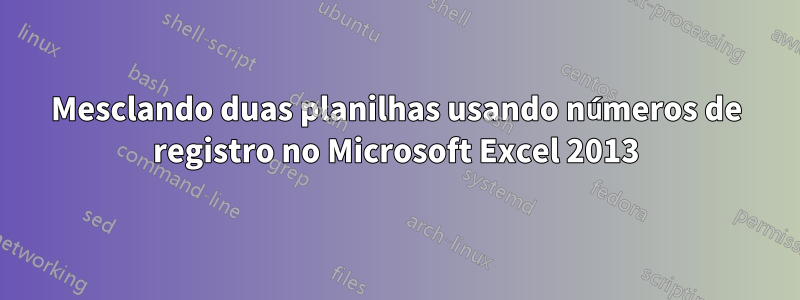 Mesclando duas planilhas usando números de registro no Microsoft Excel 2013