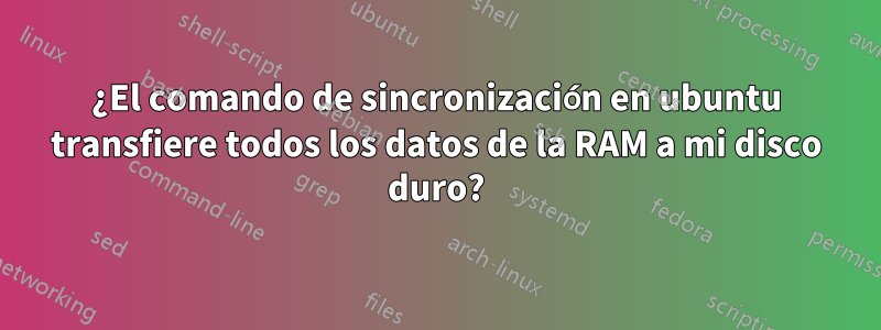 ¿El comando de sincronización en ubuntu transfiere todos los datos de la RAM a mi disco duro?