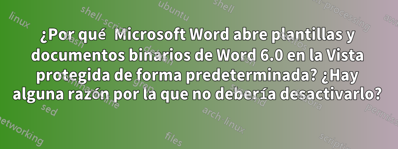 ¿Por qué Microsoft Word abre plantillas y documentos binarios de Word 6.0 en la Vista protegida de forma predeterminada? ¿Hay alguna razón por la que no debería desactivarlo?