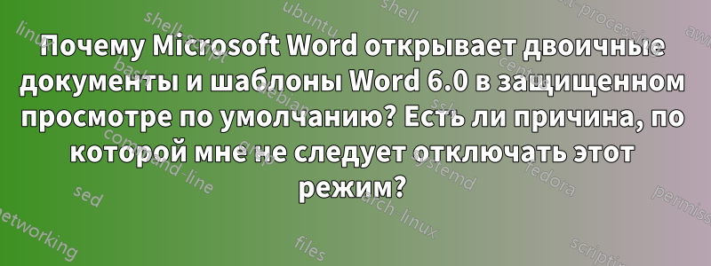 Почему Microsoft Word открывает двоичные документы и шаблоны Word 6.0 в защищенном просмотре по умолчанию? Есть ли причина, по которой мне не следует отключать этот режим?