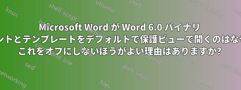 Microsoft Word が Word 6.0 バイナリ ドキュメントとテンプレートをデフォルトで保護ビューで開くのはなぜですか? これをオフにしないほうがよい理由はありますか?