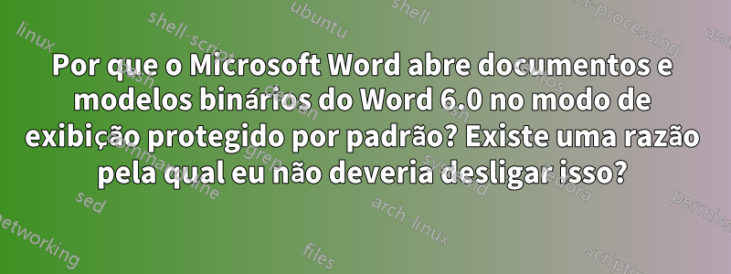 Por que o Microsoft Word abre documentos e modelos binários do Word 6.0 no modo de exibição protegido por padrão? Existe uma razão pela qual eu não deveria desligar isso?