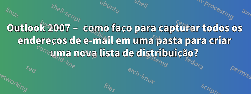 Outlook 2007 – como faço para capturar todos os endereços de e-mail em uma pasta para criar uma nova lista de distribuição?