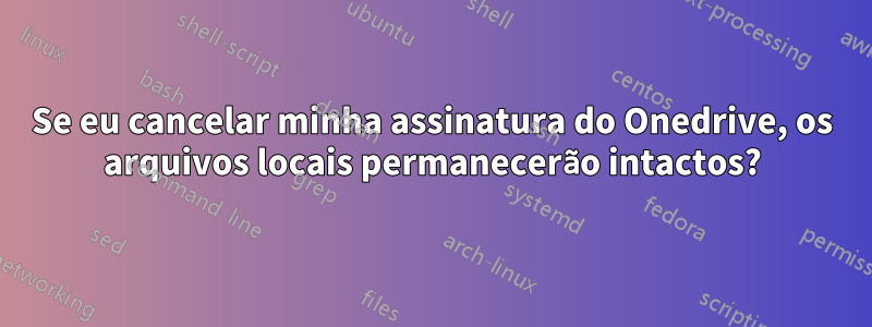 Se eu cancelar minha assinatura do Onedrive, os arquivos locais permanecerão intactos?