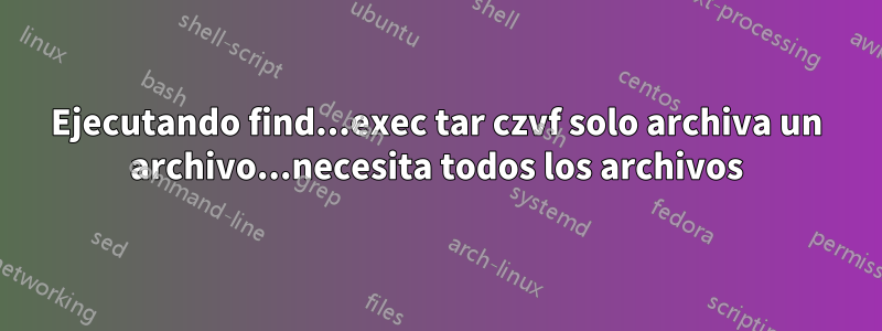 Ejecutando find...exec tar czvf solo archiva un archivo...necesita todos los archivos