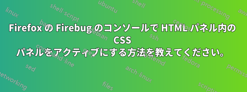 Firefox の Firebug のコンソールで HTML パネル内の CSS パネルをアクティブにする方法を教えてください。