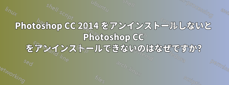 Photoshop CC 2014 をアンインストールしないと Photoshop CC をアンインストールできないのはなぜですか?