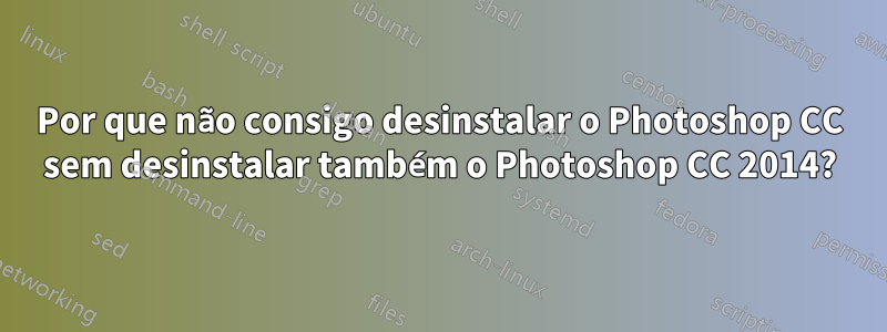 Por que não consigo desinstalar o Photoshop CC sem desinstalar também o Photoshop CC 2014?