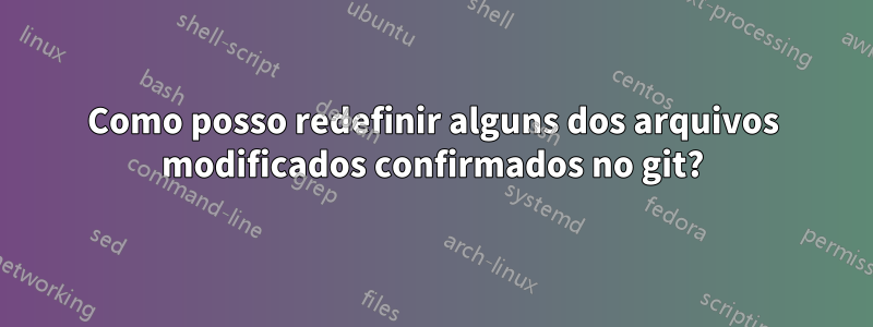 Como posso redefinir alguns dos arquivos modificados confirmados no git?