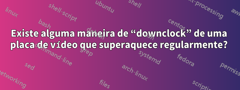 Existe alguma maneira de “downclock” de uma placa de vídeo que superaquece regularmente?