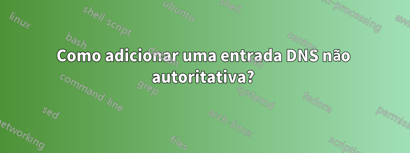 Como adicionar uma entrada DNS não autoritativa?