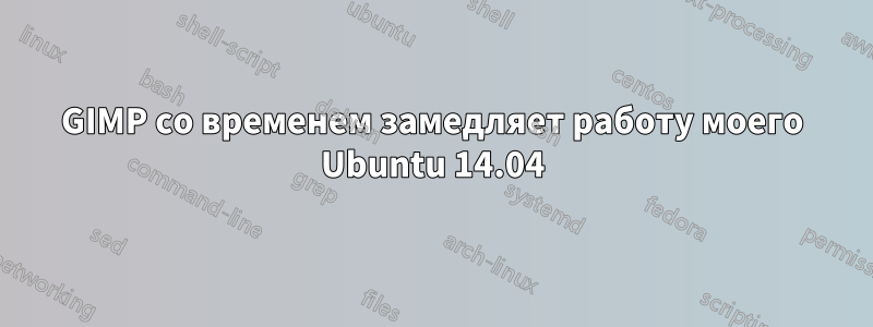 GIMP со временем замедляет работу моего Ubuntu 14.04