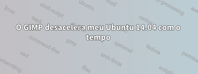 O GIMP desacelera meu Ubuntu 14.04 com o tempo