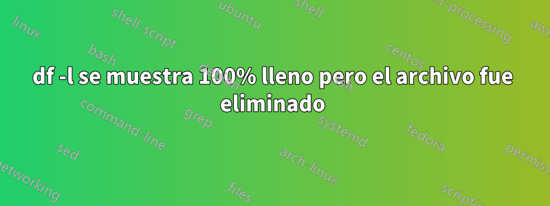 df -l se muestra 100% lleno pero el archivo fue eliminado