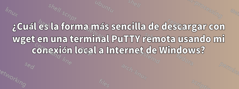 ¿Cuál es la forma más sencilla de descargar con wget en una terminal PuTTY remota usando mi conexión local a Internet de Windows?