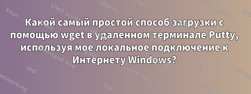 Какой самый простой способ загрузки с помощью wget в удаленном терминале Putty, используя мое локальное подключение к Интернету Windows?