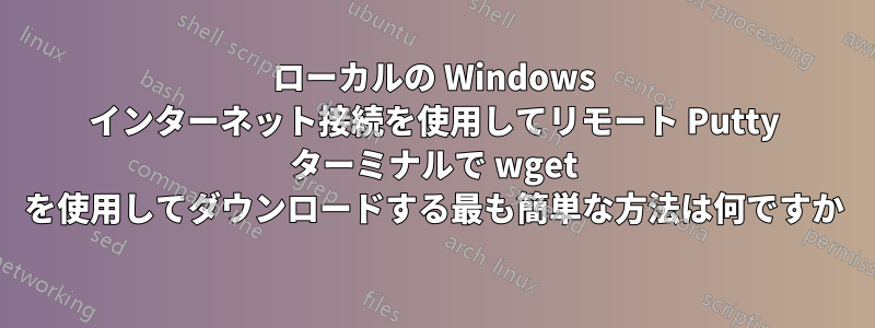 ローカルの Windows インターネット接続を使用してリモート Putty ターミナルで wget を使用してダウンロードする最も簡単な方法は何ですか