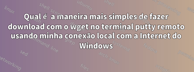 Qual é a maneira mais simples de fazer download com o wget no terminal putty remoto usando minha conexão local com a Internet do Windows