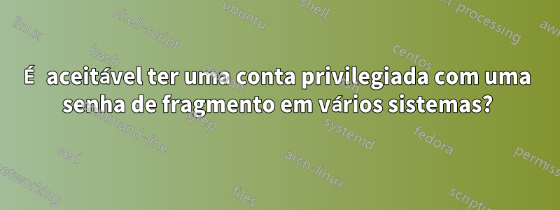 É aceitável ter uma conta privilegiada com uma senha de fragmento em vários sistemas?