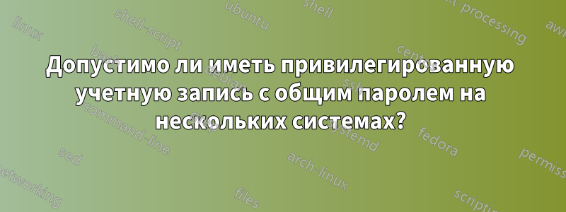 Допустимо ли иметь привилегированную учетную запись с общим паролем на нескольких системах?