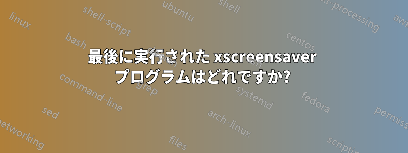 最後に実行された xscreensaver プログラムはどれですか?