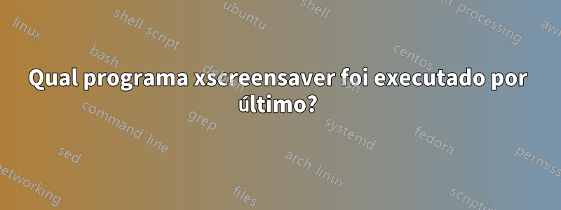 Qual programa xscreensaver foi executado por último?