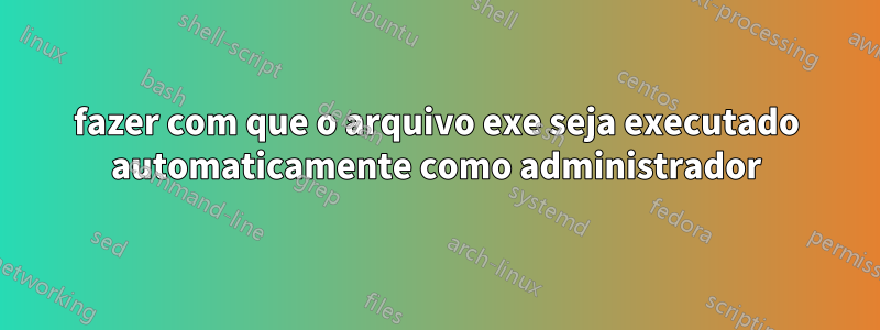 fazer com que o arquivo exe seja executado automaticamente como administrador