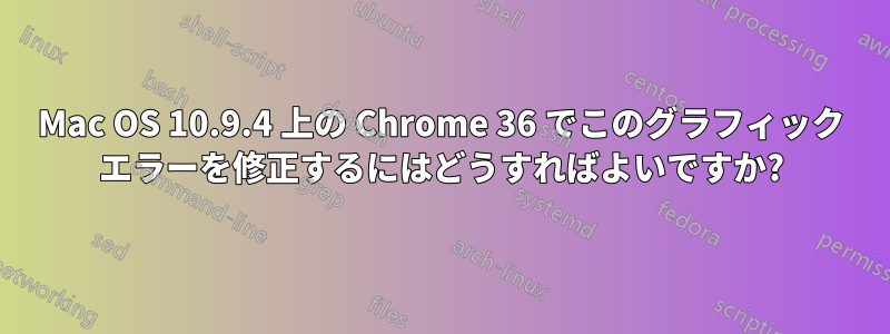 Mac OS 10.9.4 上の Chrome 36 でこのグラフィック エラーを修正するにはどうすればよいですか?