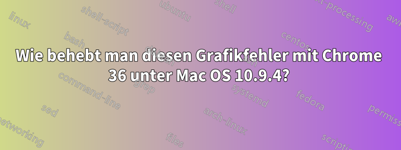 Wie behebt man diesen Grafikfehler mit Chrome 36 unter Mac OS 10.9.4?