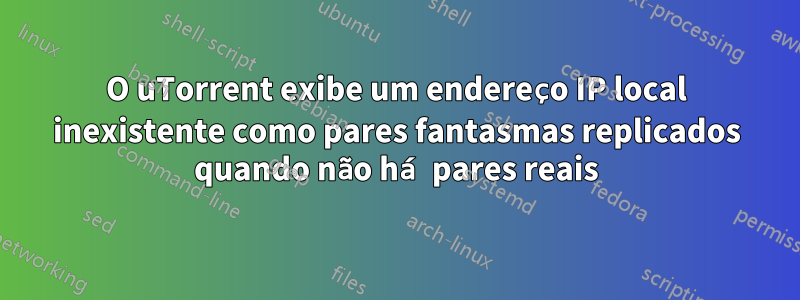 O uTorrent exibe um endereço IP local inexistente como pares fantasmas replicados quando não há pares reais