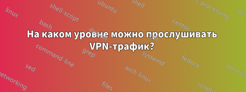 На каком уровне можно прослушивать VPN-трафик?