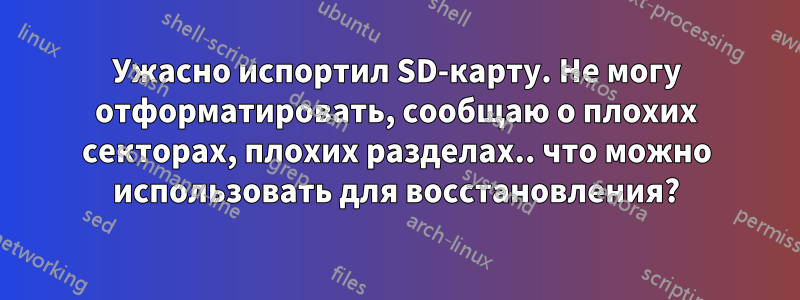 Ужасно испортил SD-карту. Не могу отформатировать, сообщаю о плохих секторах, плохих разделах.. что можно использовать для восстановления?