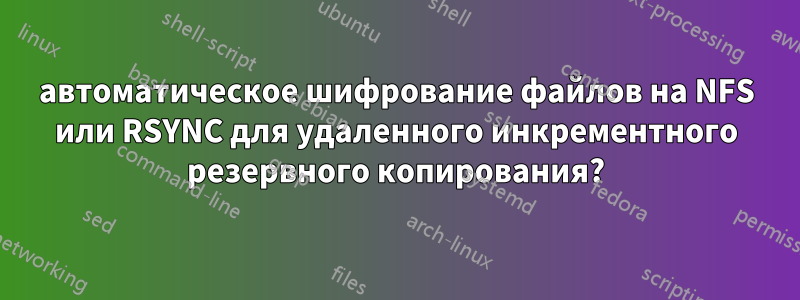 автоматическое шифрование файлов на NFS или RSYNC для удаленного инкрементного резервного копирования?