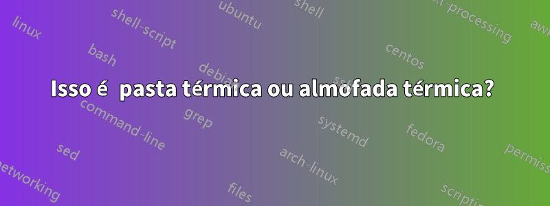 Isso é pasta térmica ou almofada térmica?