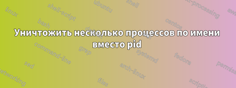 Уничтожить несколько процессов по имени вместо pid